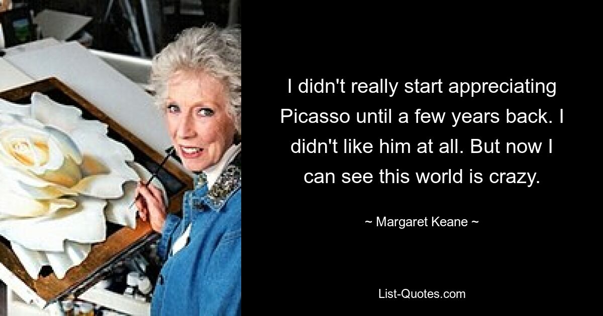 I didn't really start appreciating Picasso until a few years back. I didn't like him at all. But now I can see this world is crazy. — © Margaret Keane