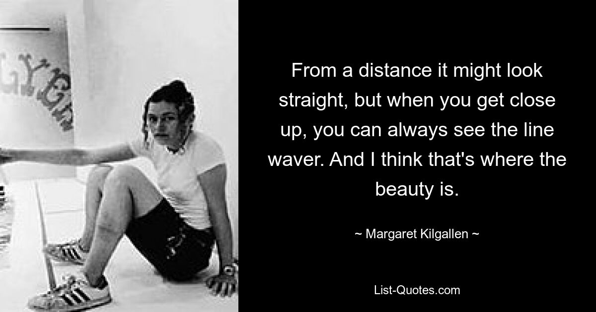 From a distance it might look straight, but when you get close up, you can always see the line waver. And I think that's where the beauty is. — © Margaret Kilgallen