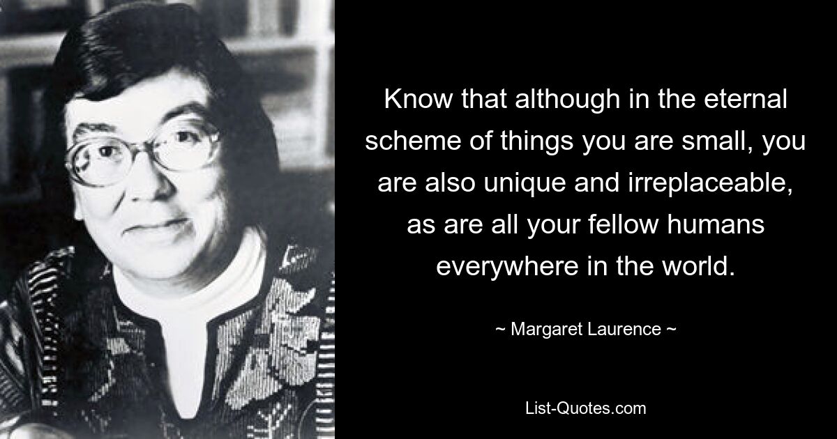 Know that although in the eternal scheme of things you are small, you are also unique and irreplaceable, as are all your fellow humans everywhere in the world. — © Margaret Laurence