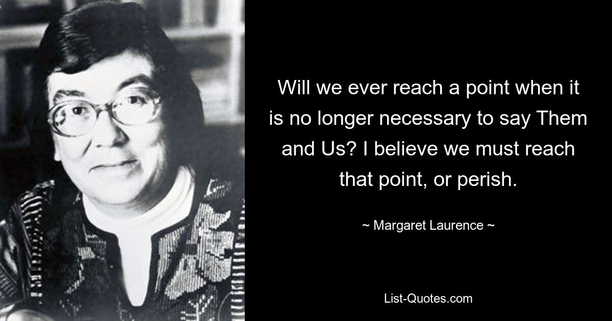 Will we ever reach a point when it is no longer necessary to say Them and Us? I believe we must reach that point, or perish. — © Margaret Laurence