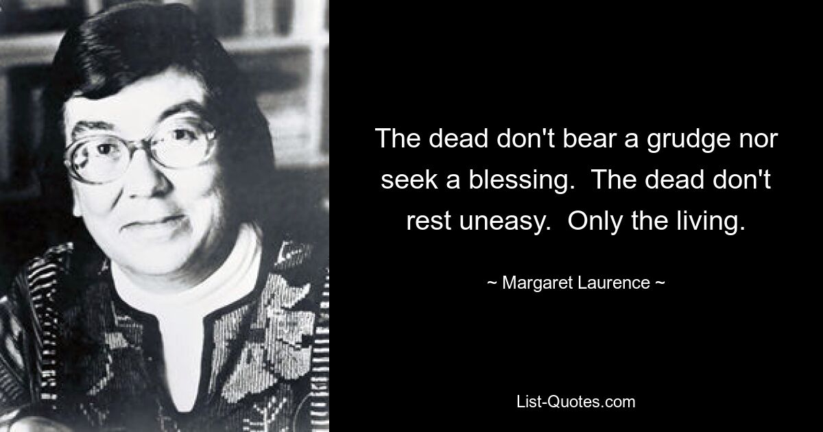 The dead don't bear a grudge nor seek a blessing.  The dead don't rest uneasy.  Only the living. — © Margaret Laurence