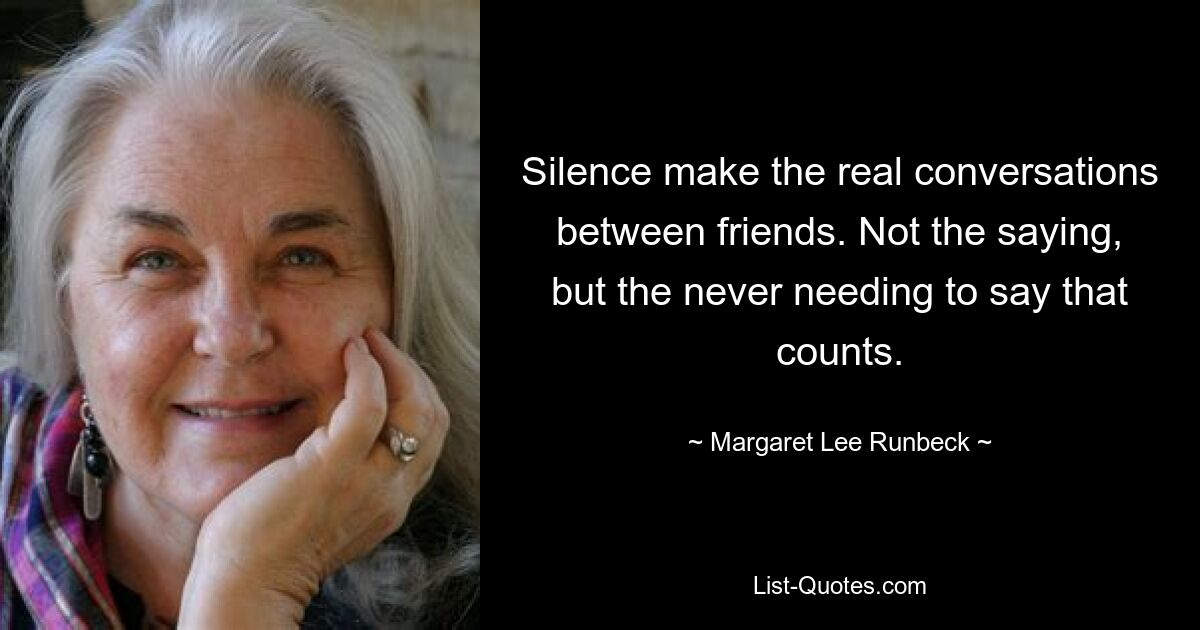 Silence make the real conversations between friends. Not the saying, but the never needing to say that counts. — © Margaret Lee Runbeck