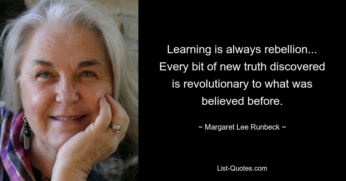 Learning is always rebellion... Every bit of new truth discovered is revolutionary to what was believed before. — © Margaret Lee Runbeck