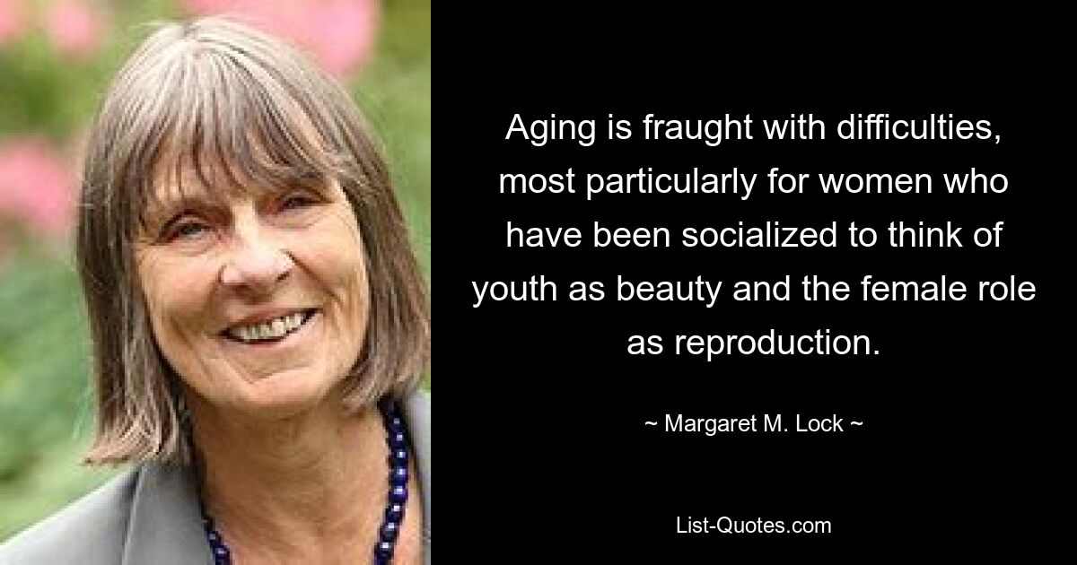 Aging is fraught with difficulties, most particularly for women who have been socialized to think of youth as beauty and the female role as reproduction. — © Margaret M. Lock