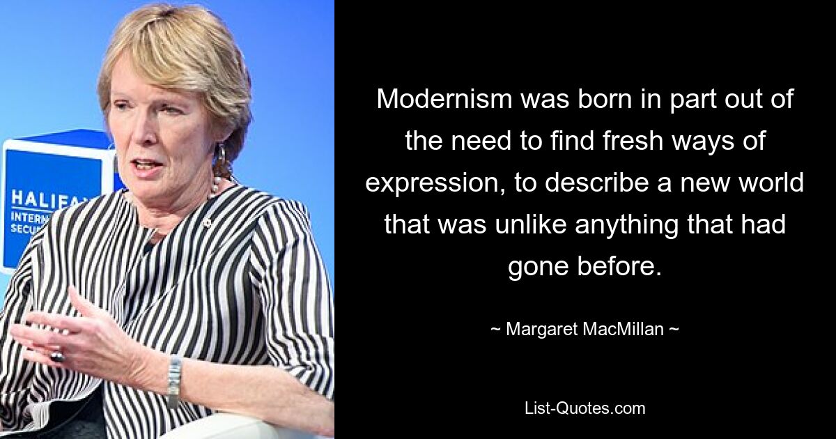 Modernism was born in part out of the need to find fresh ways of expression, to describe a new world that was unlike anything that had gone before. — © Margaret MacMillan