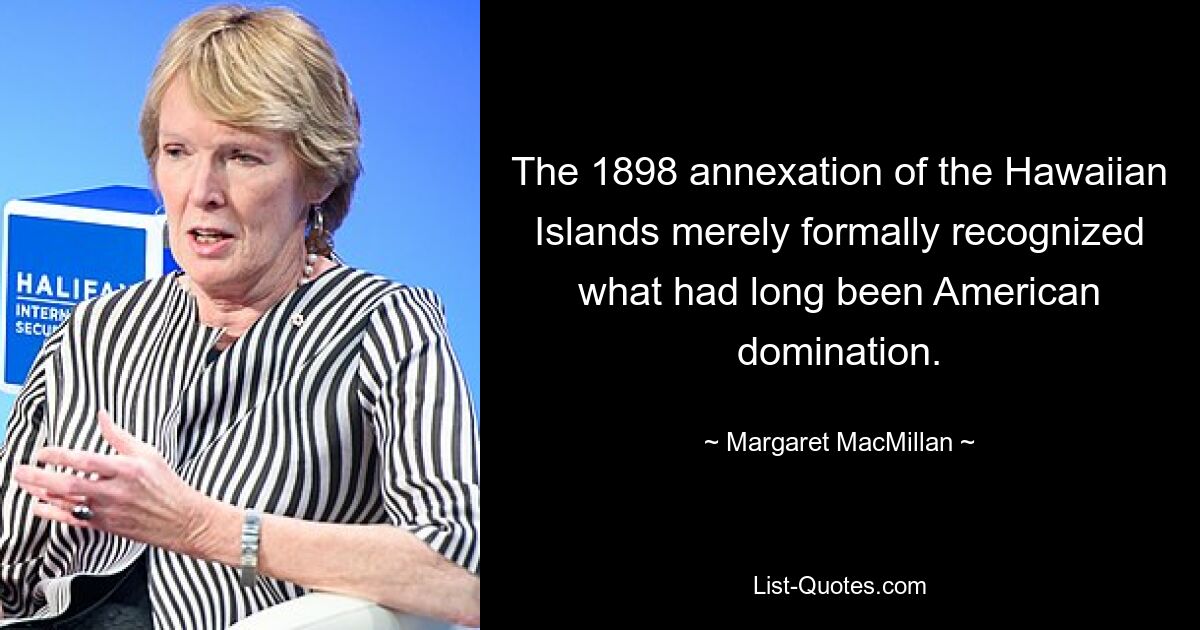 The 1898 annexation of the Hawaiian Islands merely formally recognized what had long been American domination. — © Margaret MacMillan