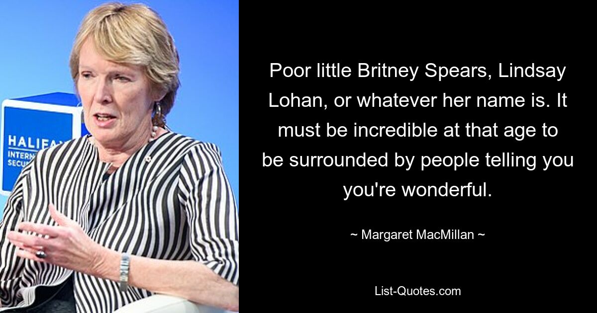 Poor little Britney Spears, Lindsay Lohan, or whatever her name is. It must be incredible at that age to be surrounded by people telling you you're wonderful. — © Margaret MacMillan