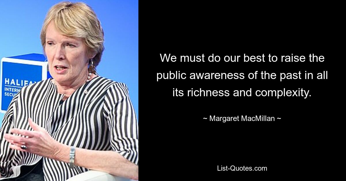 We must do our best to raise the public awareness of the past in all its richness and complexity. — © Margaret MacMillan