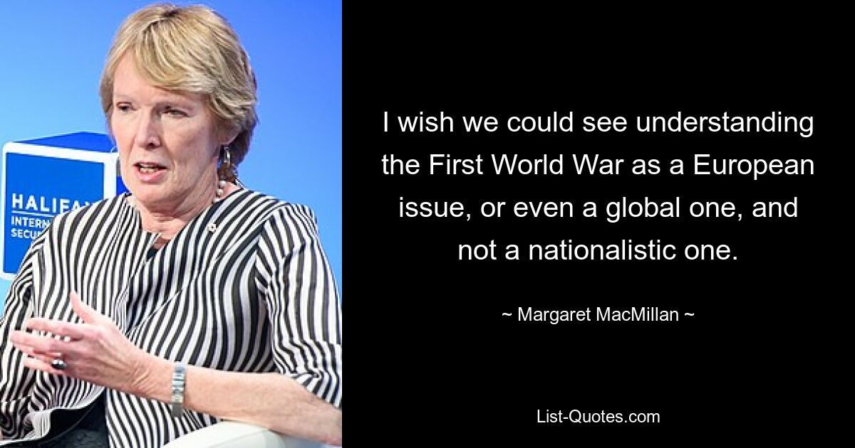 I wish we could see understanding the First World War as a European issue, or even a global one, and not a nationalistic one. — © Margaret MacMillan