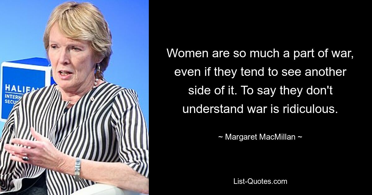 Women are so much a part of war, even if they tend to see another side of it. To say they don't understand war is ridiculous. — © Margaret MacMillan