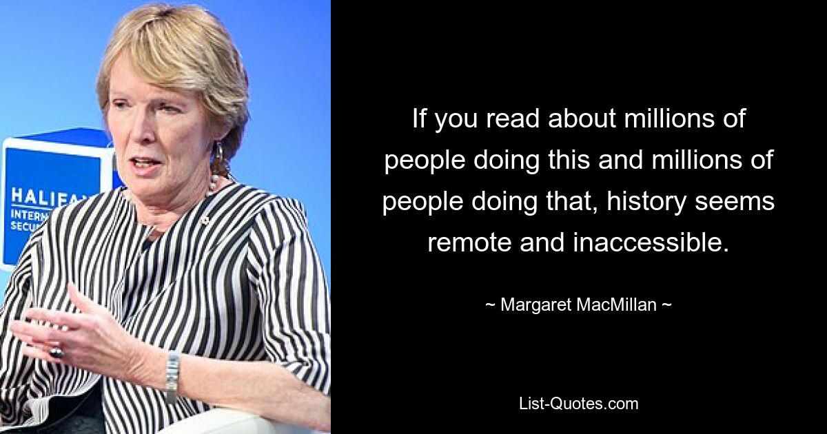 If you read about millions of people doing this and millions of people doing that, history seems remote and inaccessible. — © Margaret MacMillan