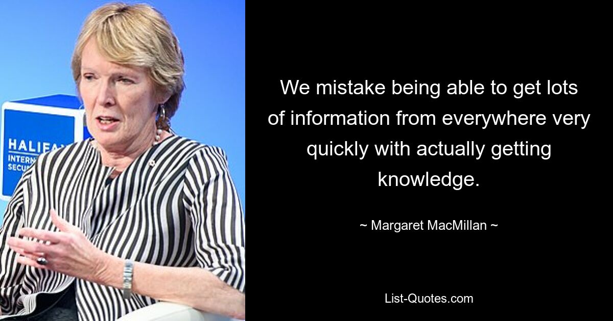 We mistake being able to get lots of information from everywhere very quickly with actually getting knowledge. — © Margaret MacMillan