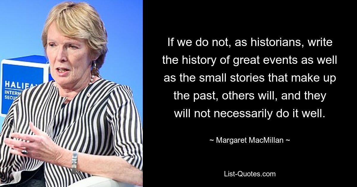 If we do not, as historians, write the history of great events as well as the small stories that make up the past, others will, and they will not necessarily do it well. — © Margaret MacMillan