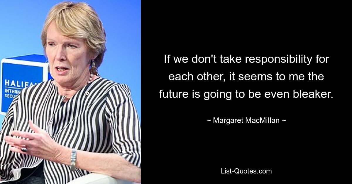 If we don't take responsibility for each other, it seems to me the future is going to be even bleaker. — © Margaret MacMillan