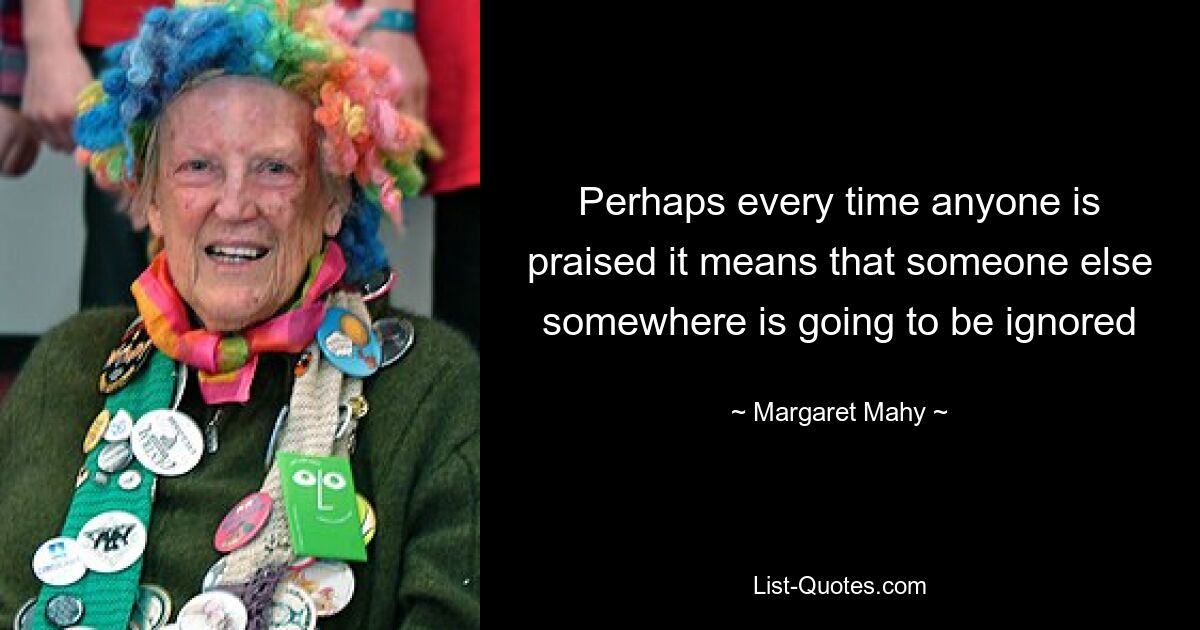 Perhaps every time anyone is praised it means that someone else somewhere is going to be ignored — © Margaret Mahy