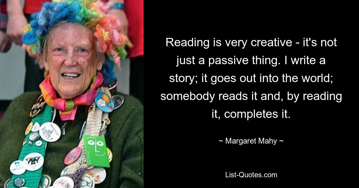 Reading is very creative - it's not just a passive thing. I write a story; it goes out into the world; somebody reads it and, by reading it, completes it. — © Margaret Mahy