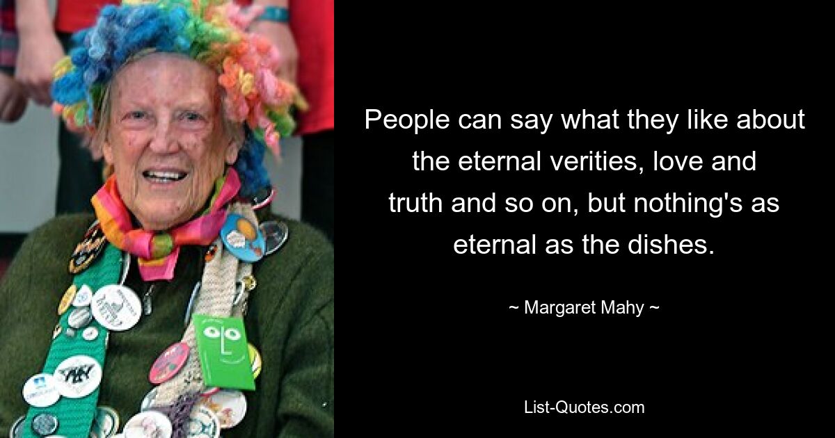 People can say what they like about the eternal verities, love and truth and so on, but nothing's as eternal as the dishes. — © Margaret Mahy