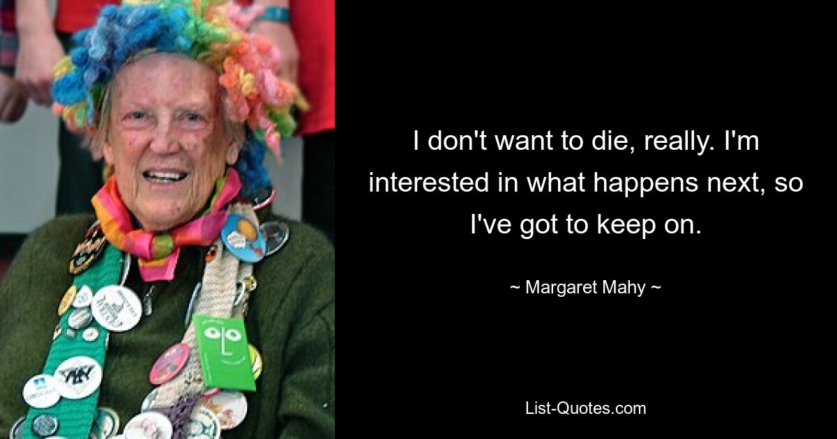 I don't want to die, really. I'm interested in what happens next, so I've got to keep on. — © Margaret Mahy