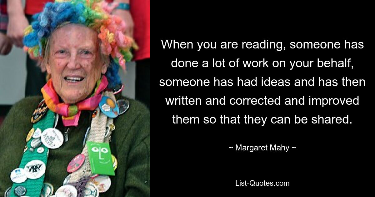 When you are reading, someone has done a lot of work on your behalf, someone has had ideas and has then written and corrected and improved them so that they can be shared. — © Margaret Mahy