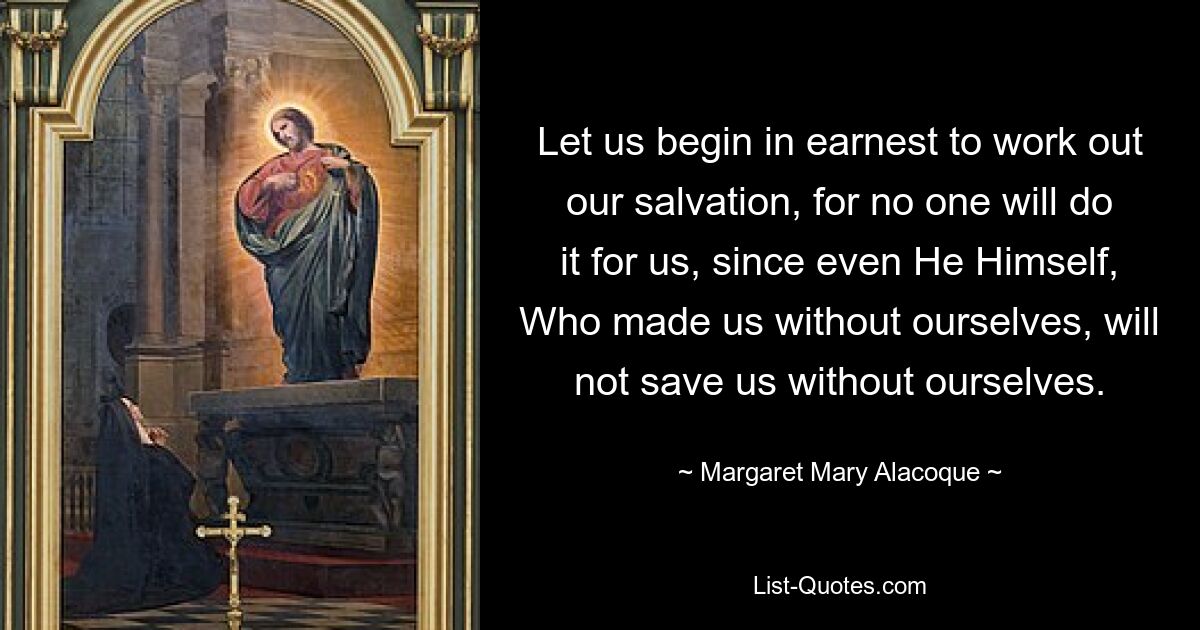 Let us begin in earnest to work out our salvation, for no one will do it for us, since even He Himself, Who made us without ourselves, will not save us without ourselves. — © Margaret Mary Alacoque