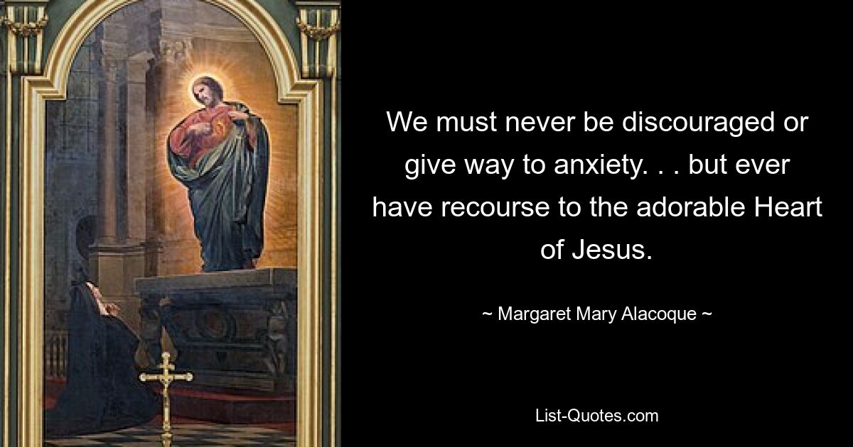 We must never be discouraged or give way to anxiety. . . but ever have recourse to the adorable Heart of Jesus. — © Margaret Mary Alacoque