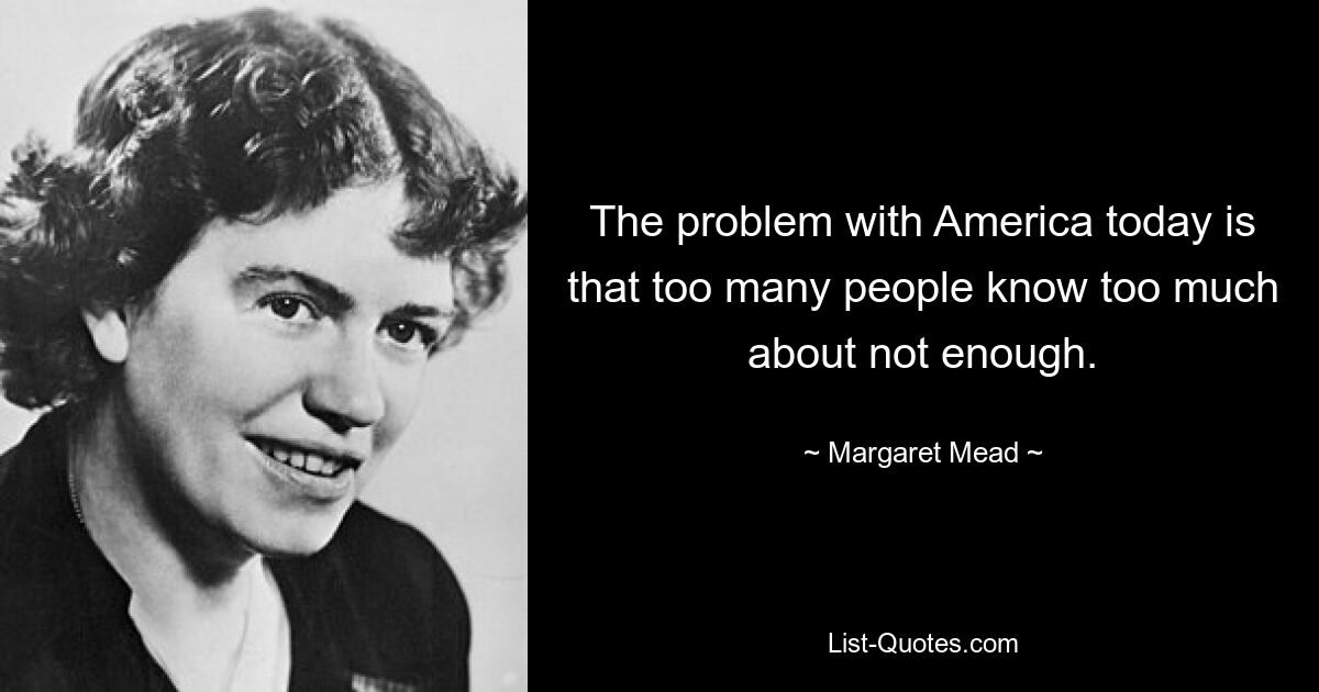 The problem with America today is that too many people know too much about not enough. — © Margaret Mead