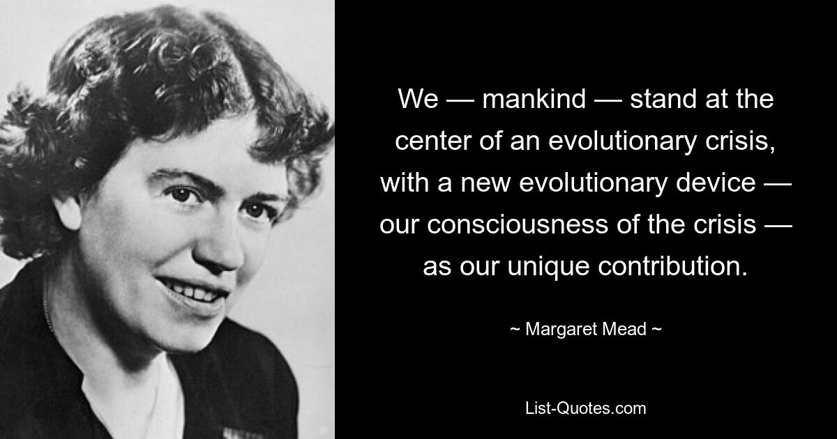 We — mankind — stand at the center of an evolutionary crisis, with a new evolutionary device — our consciousness of the crisis — as our unique contribution. — © Margaret Mead