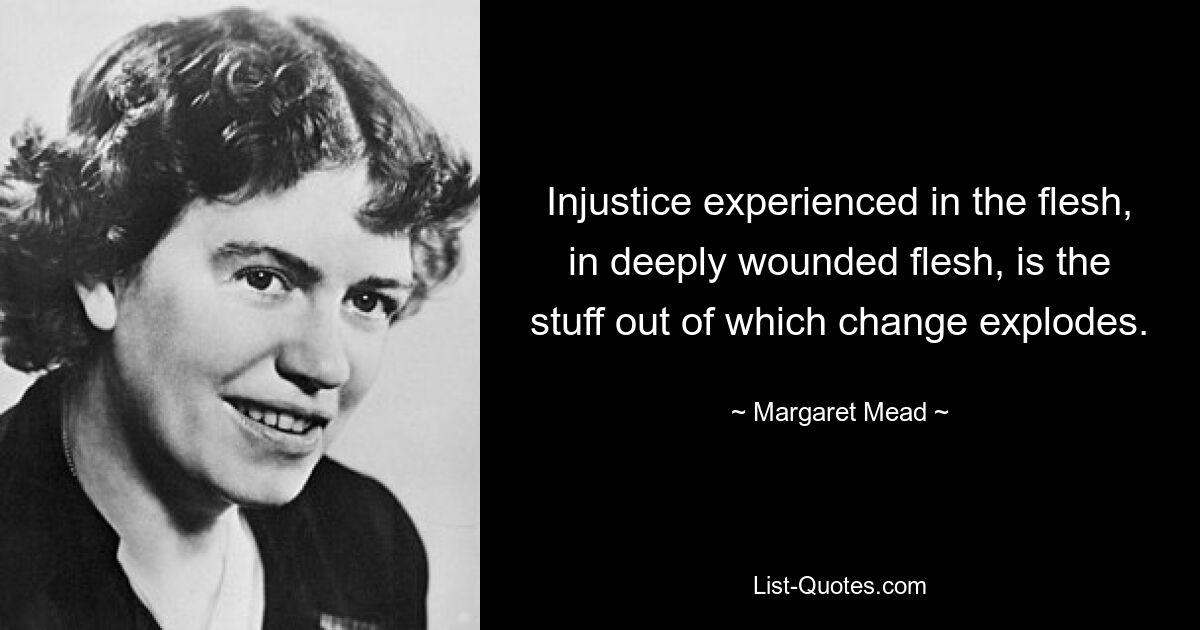 Injustice experienced in the flesh, in deeply wounded flesh, is the stuff out of which change explodes. — © Margaret Mead