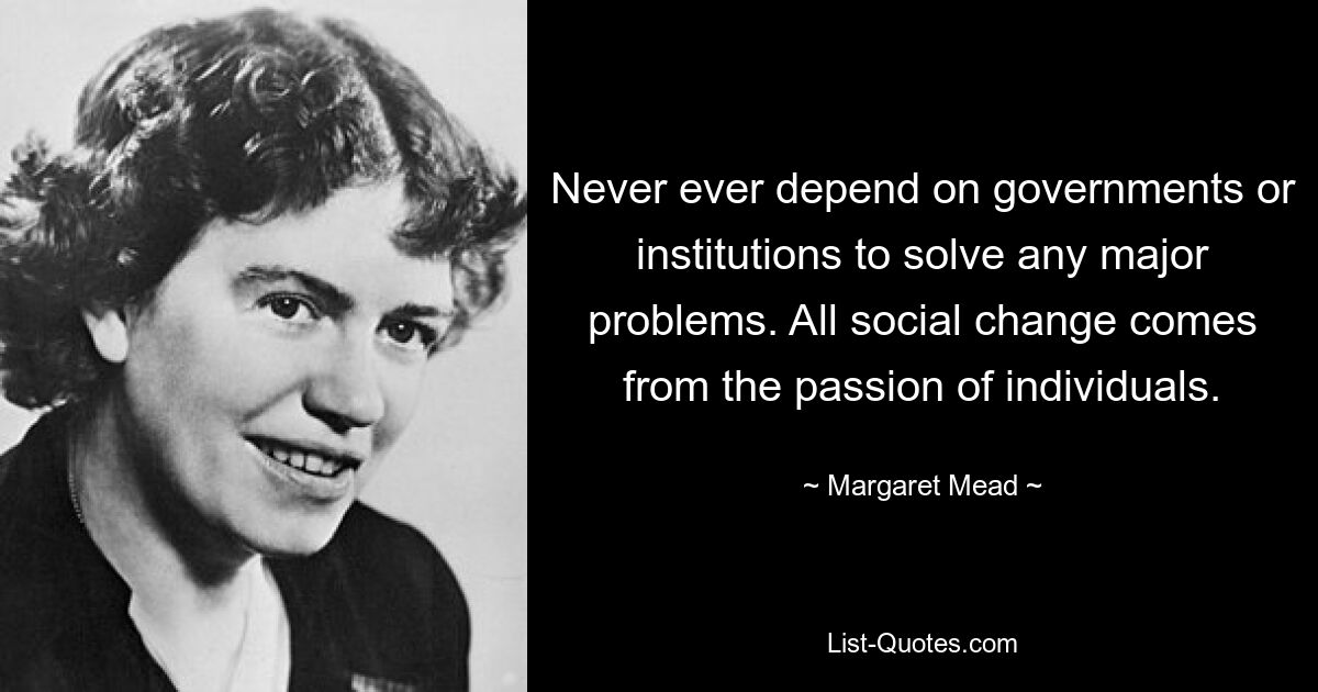 Never ever depend on governments or institutions to solve any major problems. All social change comes from the passion of individuals. — © Margaret Mead