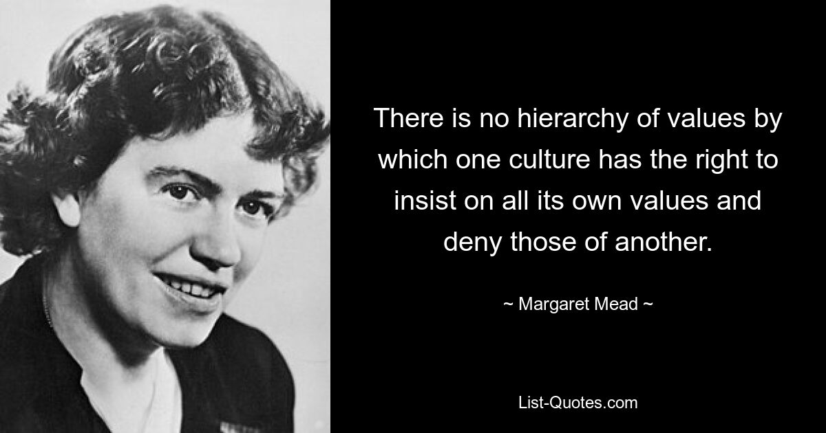 There is no hierarchy of values by which one culture has the right to insist on all its own values and deny those of another. — © Margaret Mead