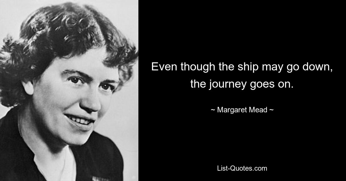 Even though the ship may go down, the journey goes on. — © Margaret Mead