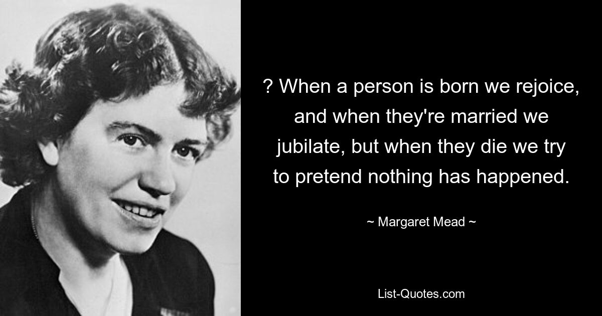 ? When a person is born we rejoice, and when they're married we jubilate, but when they die we try to pretend nothing has happened. — © Margaret Mead