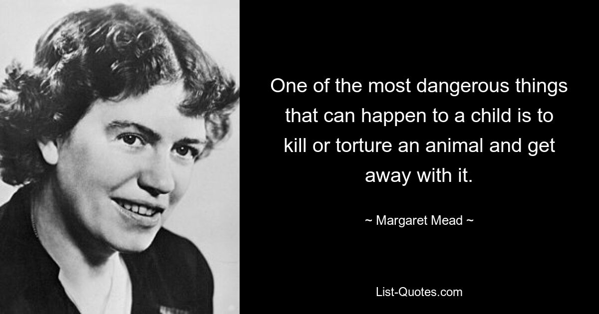 One of the most dangerous things that can happen to a child is to kill or torture an animal and get away with it. — © Margaret Mead