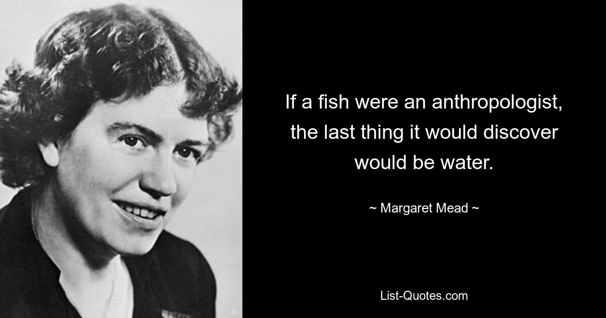 If a fish were an anthropologist, the last thing it would discover would be water. — © Margaret Mead