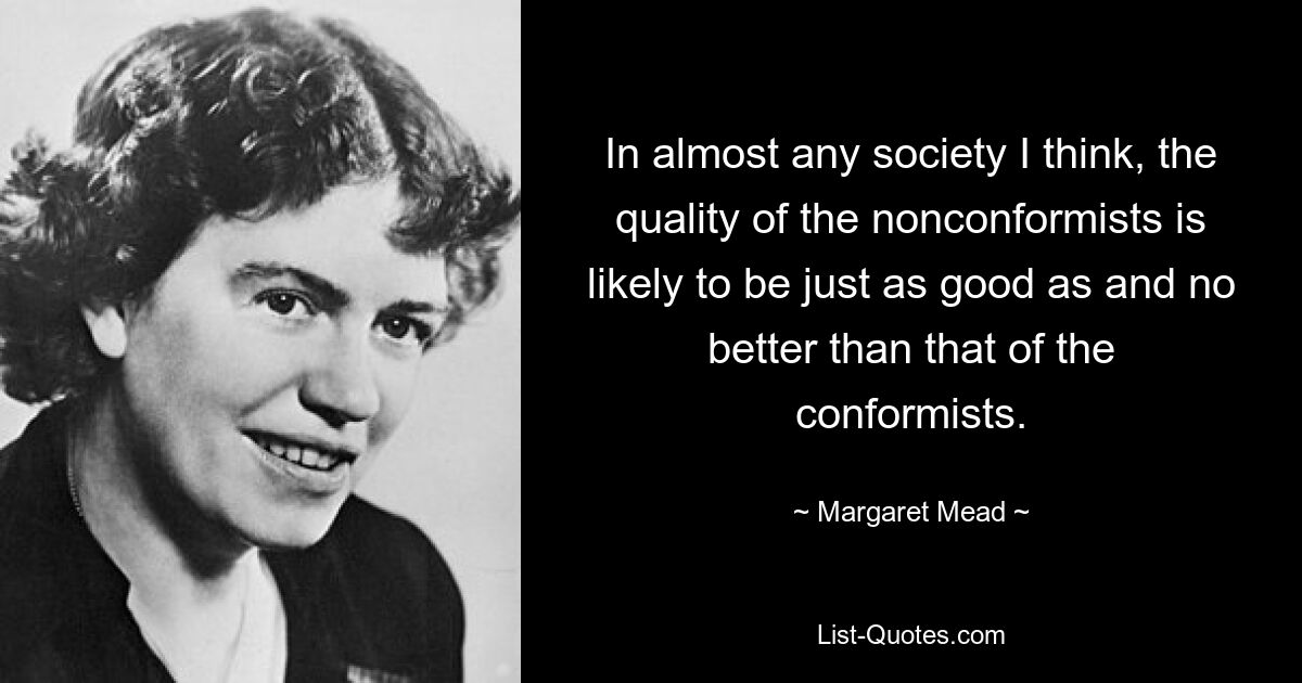 In almost any society I think, the quality of the nonconformists is likely to be just as good as and no better than that of the conformists. — © Margaret Mead