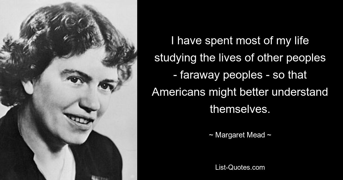 I have spent most of my life studying the lives of other peoples - faraway peoples - so that Americans might better understand themselves. — © Margaret Mead