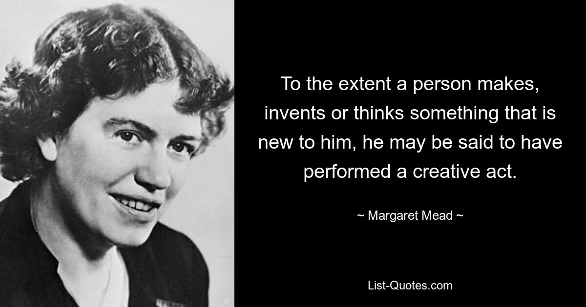 To the extent a person makes, invents or thinks something that is new to him, he may be said to have performed a creative act. — © Margaret Mead