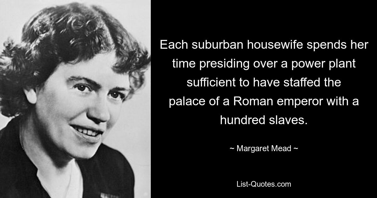 Each suburban housewife spends her time presiding over a power plant sufficient to have staffed the palace of a Roman emperor with a hundred slaves. — © Margaret Mead