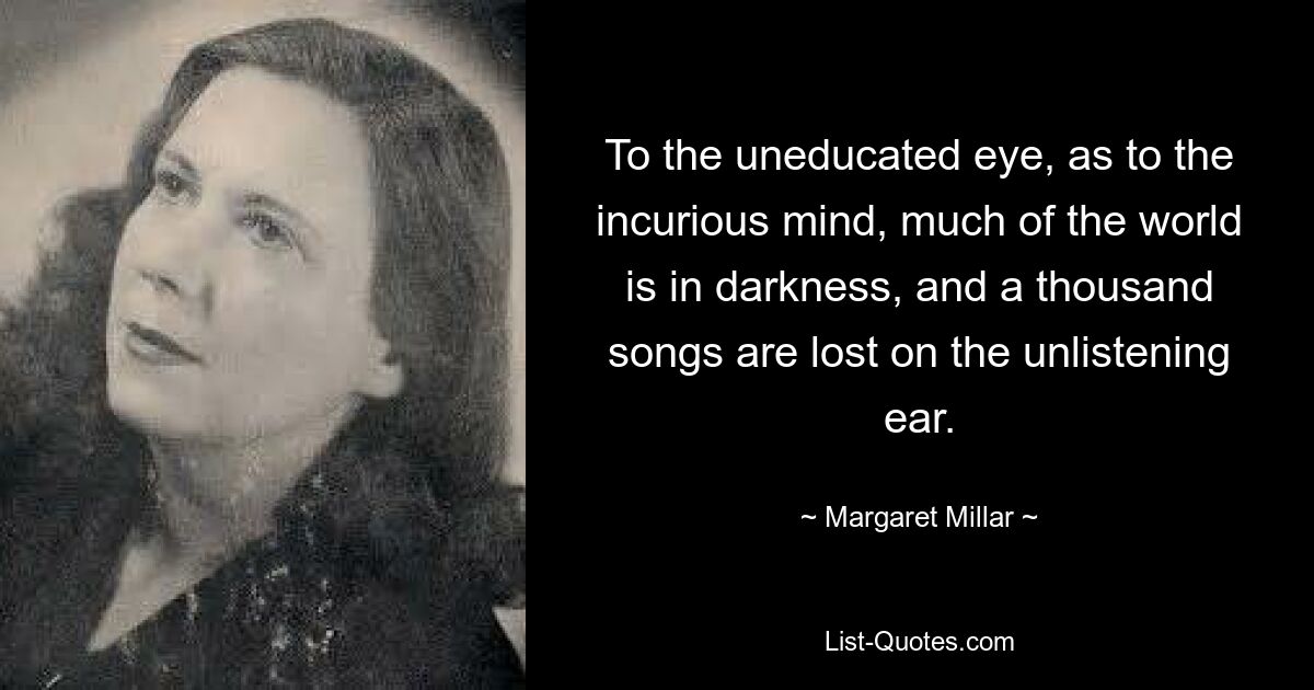 To the uneducated eye, as to the incurious mind, much of the world is in darkness, and a thousand songs are lost on the unlistening ear. — © Margaret Millar