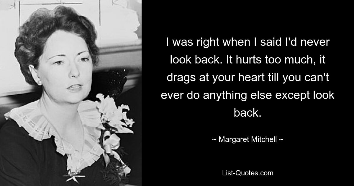 I was right when I said I'd never look back. It hurts too much, it drags at your heart till you can't ever do anything else except look back. — © Margaret Mitchell