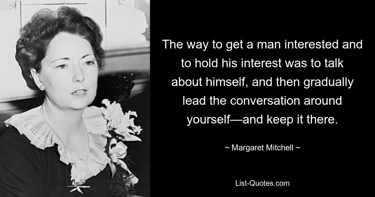 The way to get a man interested and to hold his interest was to talk about himself, and then gradually lead the conversation around yourself—and keep it there. — © Margaret Mitchell