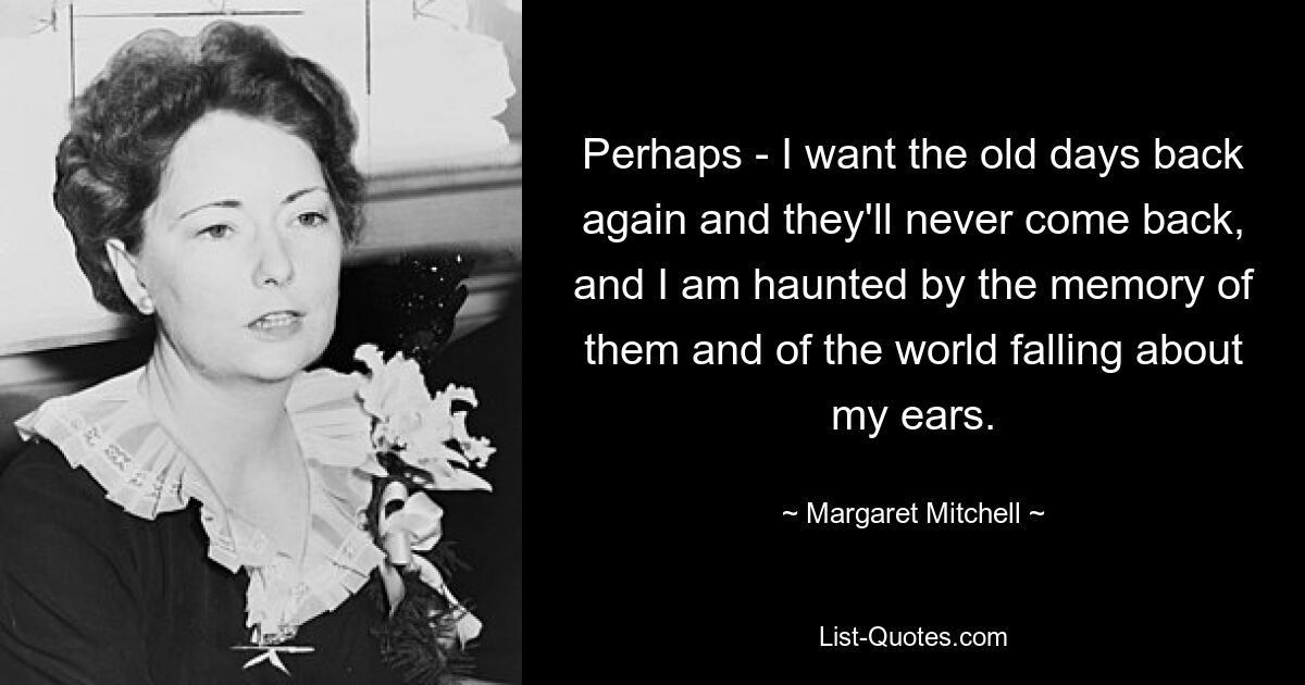 Perhaps - I want the old days back again and they'll never come back, and I am haunted by the memory of them and of the world falling about my ears. — © Margaret Mitchell