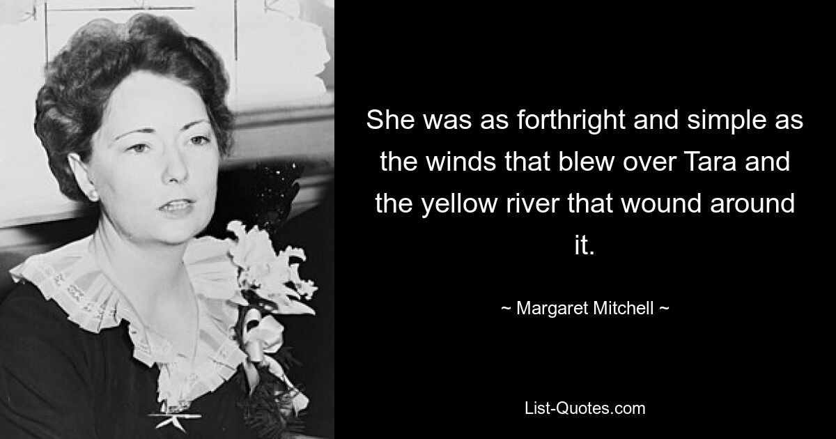 She was as forthright and simple as the winds that blew over Tara and the yellow river that wound around it. — © Margaret Mitchell