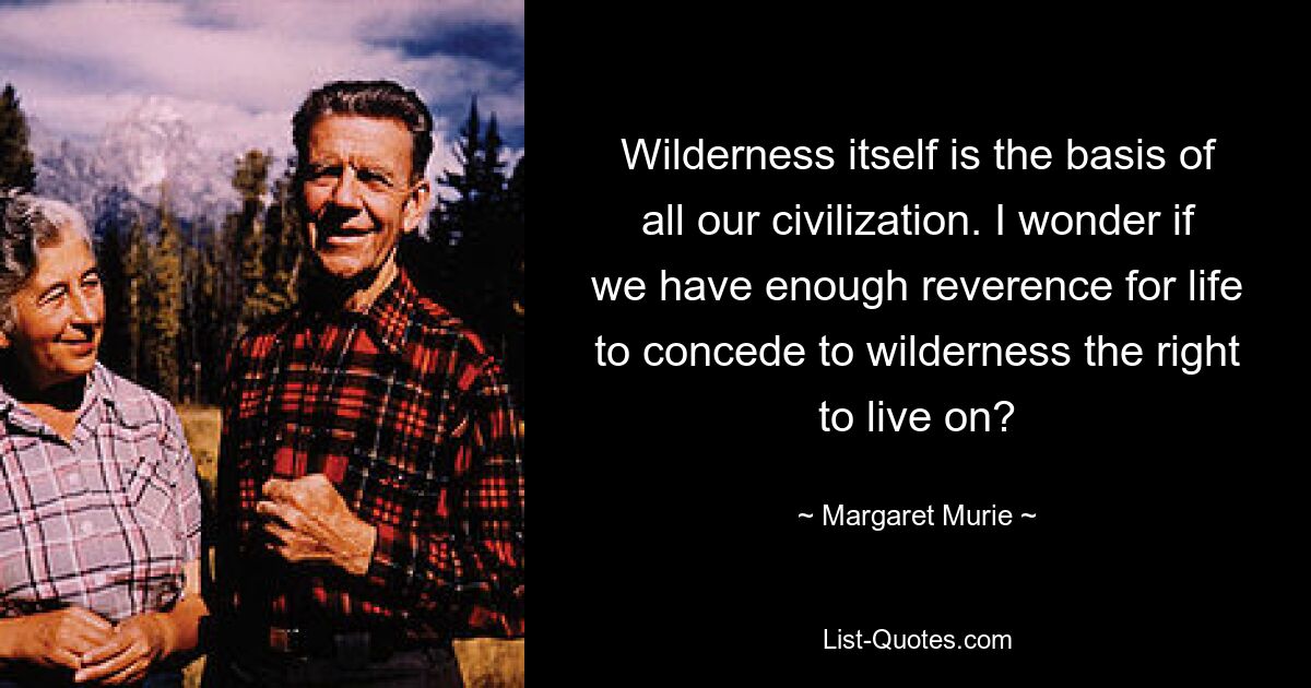 Wilderness itself is the basis of all our civilization. I wonder if we have enough reverence for life to concede to wilderness the right to live on? — © Margaret Murie