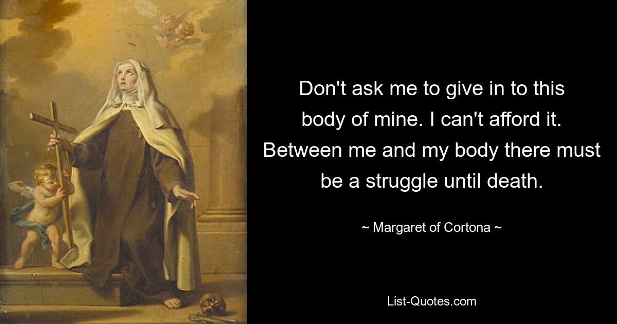 Don't ask me to give in to this body of mine. I can't afford it. Between me and my body there must be a struggle until death. — © Margaret of Cortona