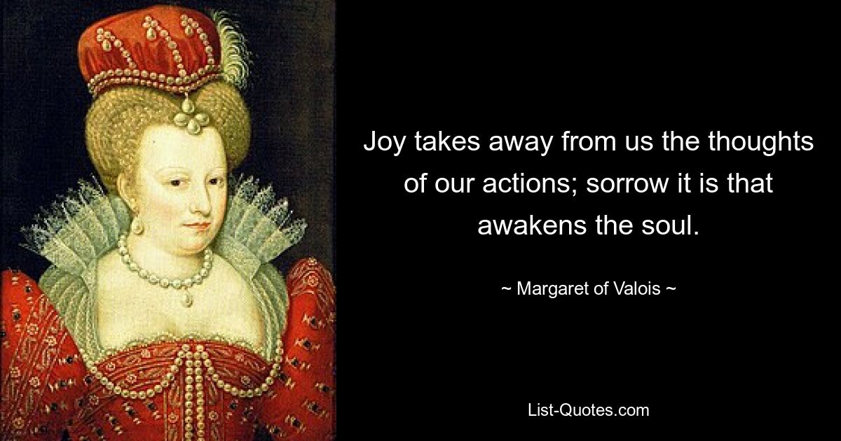 Joy takes away from us the thoughts of our actions; sorrow it is that awakens the soul. — © Margaret of Valois