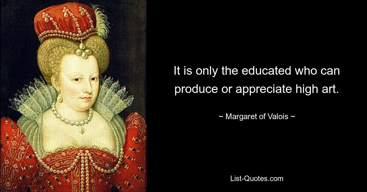 It is only the educated who can produce or appreciate high art. — © Margaret of Valois