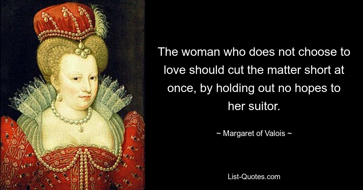 The woman who does not choose to love should cut the matter short at once, by holding out no hopes to her suitor. — © Margaret of Valois