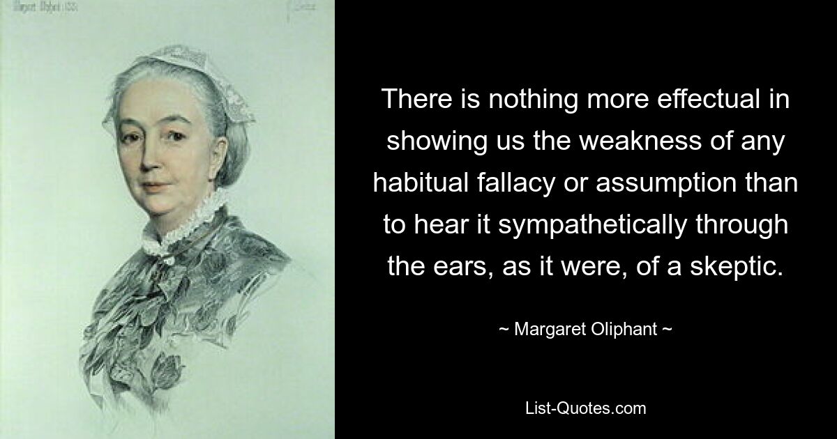 There is nothing more effectual in showing us the weakness of any habitual fallacy or assumption than to hear it sympathetically through the ears, as it were, of a skeptic. — © Margaret Oliphant