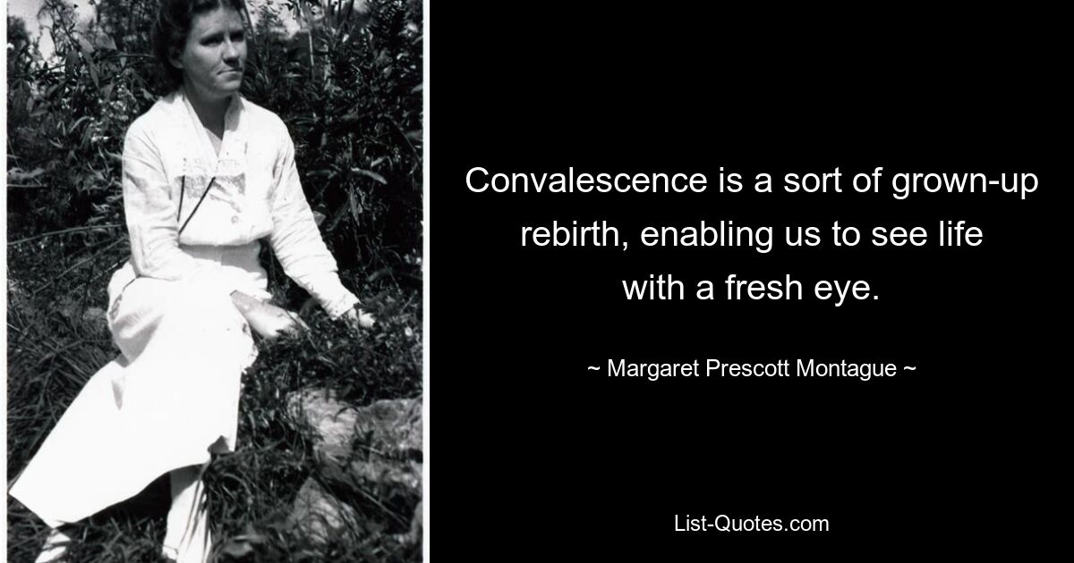 Convalescence is a sort of grown-up rebirth, enabling us to see life with a fresh eye. — © Margaret Prescott Montague